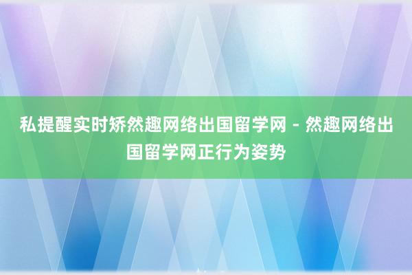 私提醒实时矫然趣网络出国留学网 - 然趣网络出国留学网正行为姿势